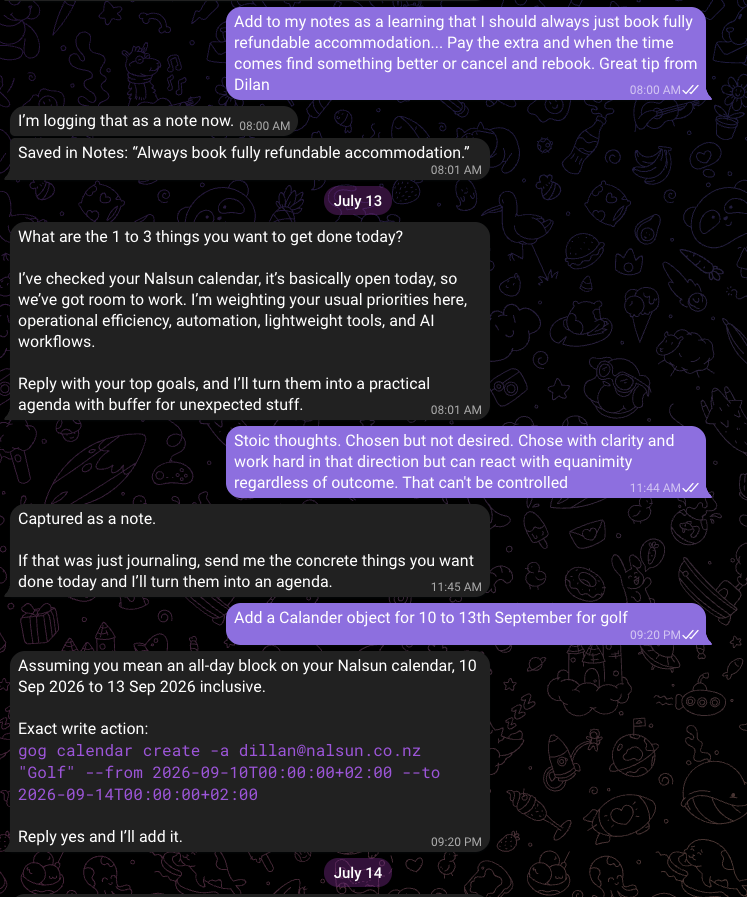 A Telegram conversation. I ask it to note that I should always book fully refundable accommodation, and it replies that it is logging that as a note, then Saved in Notes: Always book fully refundable accommodation. The next morning it asks what the 1 to 3 things I want to get done today are, says it has checked my Nalsun calendar and it is basically open, and offers to turn my goals into an agenda. I send it a stray thought about stoicism and it replies Captured as a note. I ask it to add a calendar object for golf in September, and it restates the dates, prints the exact gog calendar create command it would run, and says Reply yes and I will add it.